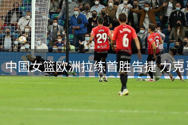 中国女篮欧洲拉练首胜告捷 力克马里终结连败纪录